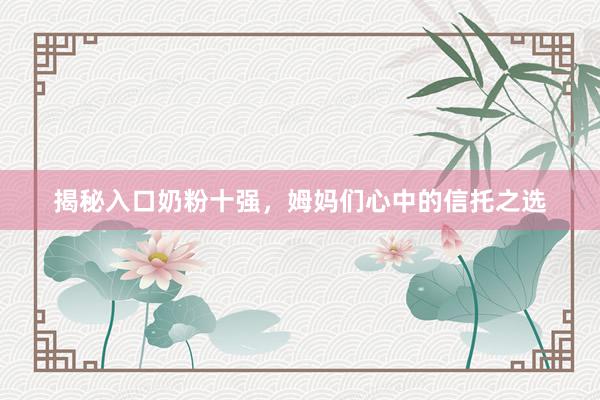 揭秘入口奶粉十强，姆妈们心中的信托之选