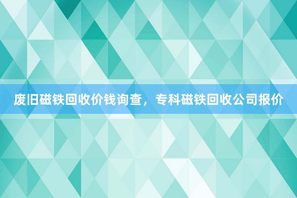 废旧磁铁回收价钱询查，专科磁铁回收公司报价